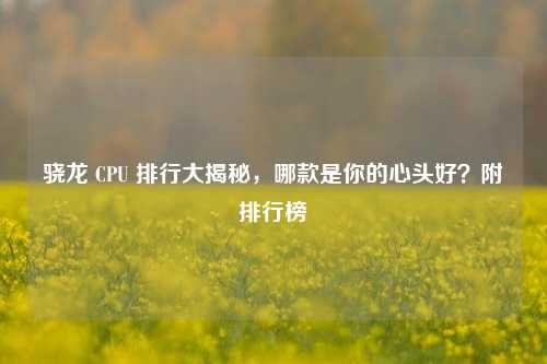 骁龙 CPU 排行大揭秘,哪款是你的心头好?附排行榜